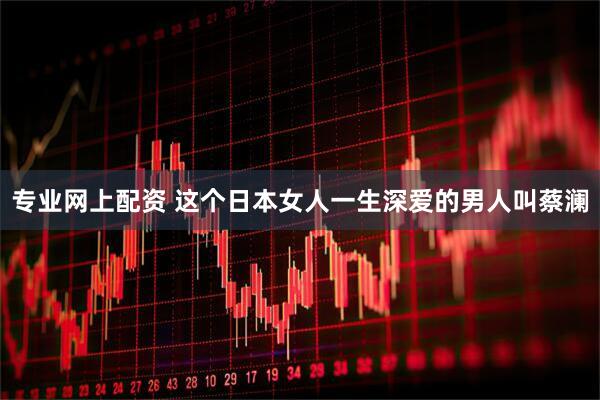 专业网上配资 这个日本女人一生深爱的男人叫蔡澜