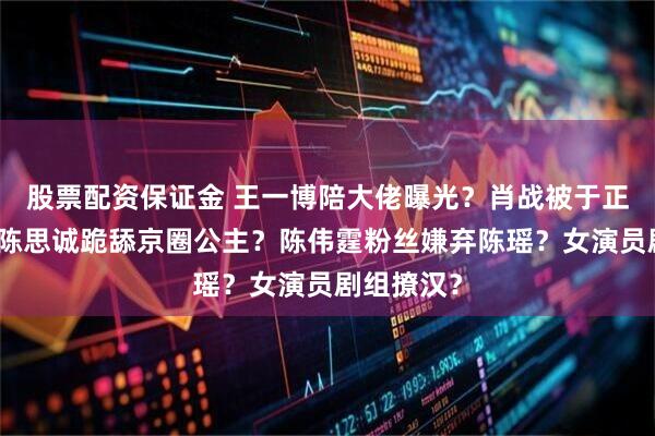 股票配资保证金 王一博陪大佬曝光？肖战被于正蹭热度？陈思诚跪舔京圈公主？陈伟霆粉丝嫌弃陈瑶？女演员剧组撩汉？