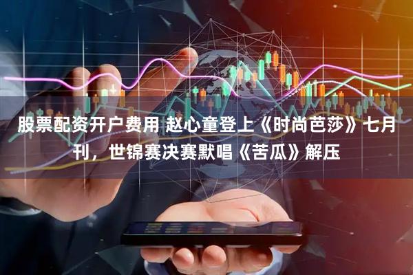 股票配资开户费用 赵心童登上《时尚芭莎》七月刊，世锦赛决赛默唱《苦瓜》解压