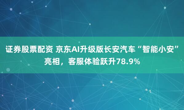 证券股票配资 京东AI升级版长安汽车“智能小安”亮相，客服体验跃升78.9%