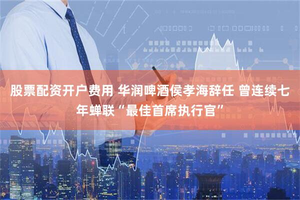 股票配资开户费用 华润啤酒侯孝海辞任 曾连续七年蝉联“最佳首席执行官”