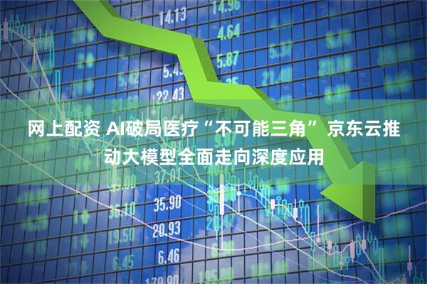 网上配资 AI破局医疗“不可能三角” 京东云推动大模型全面走向深度应用