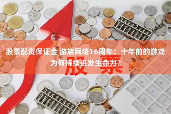 股票配资保证金 游族网络16周年：十年前的游戏为何持续迸发生命力？