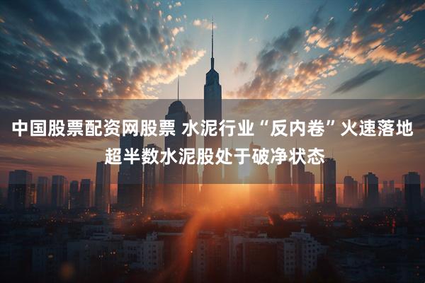 中国股票配资网股票 水泥行业“反内卷”火速落地 超半数水泥股处于破净状态