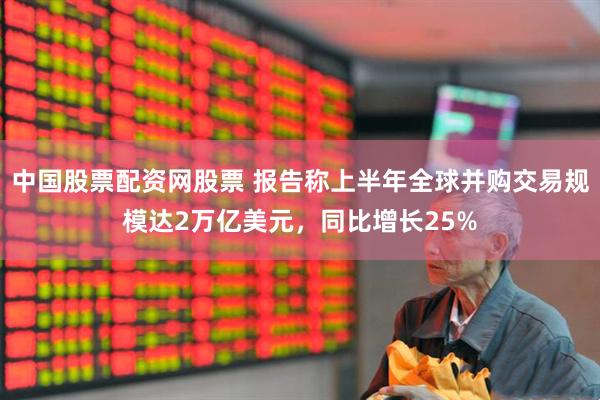 中国股票配资网股票 报告称上半年全球并购交易规模达2万亿美元，同比增长25%