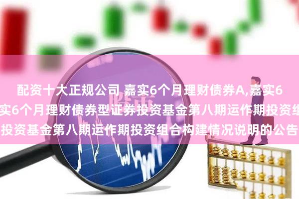 配资十大正规公司 嘉实6个月理财债券A,嘉实6个月理财债券E: 关于嘉实6个月理财债券型证券投资基金第八期运作期投资组合构建情况说明的公告