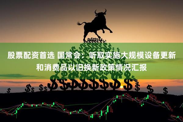 股票配资首选 国常会：听取实施大规模设备更新和消费品以旧换新政策情况汇报