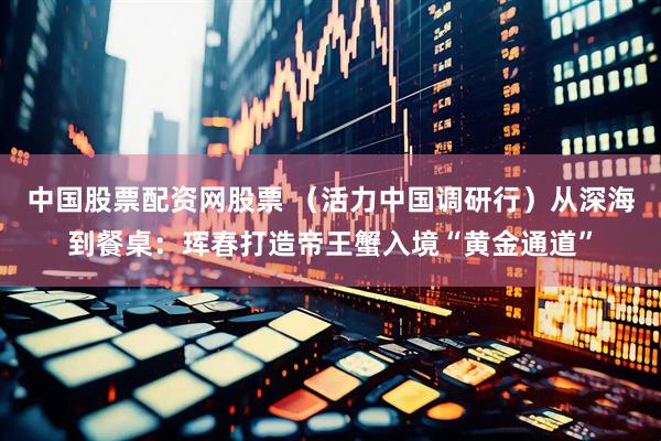 中国股票配资网股票 （活力中国调研行）从深海到餐桌：珲春打造帝王蟹入境“黄金通道”