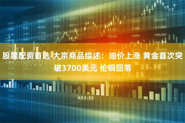 股票配资首选 大宗商品综述：油价上涨 黄金首次突破3700美元 伦铜回落