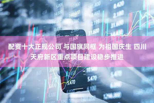 配资十大正规公司 与国旗同框 为祖国庆生 四川天府新区重点项目建设稳步推进