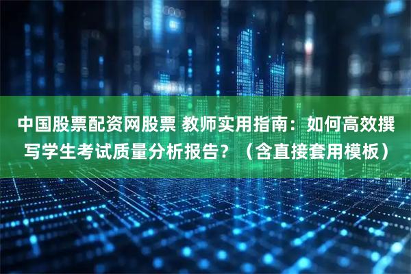 中国股票配资网股票 教师实用指南：如何高效撰写学生考试质量分析报告？（含直接套用模板）