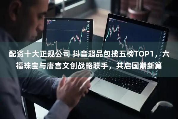 配资十大正规公司 抖音超品包揽五榜TOP1,六福珠宝与唐宫文创战略联手,共启国潮新篇