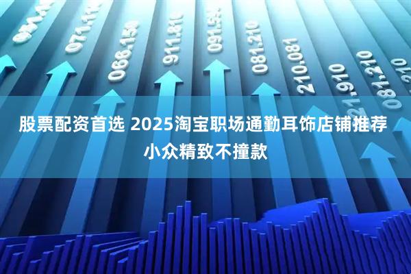 股票配资首选 2025淘宝职场通勤耳饰店铺推荐 小众精致不撞款