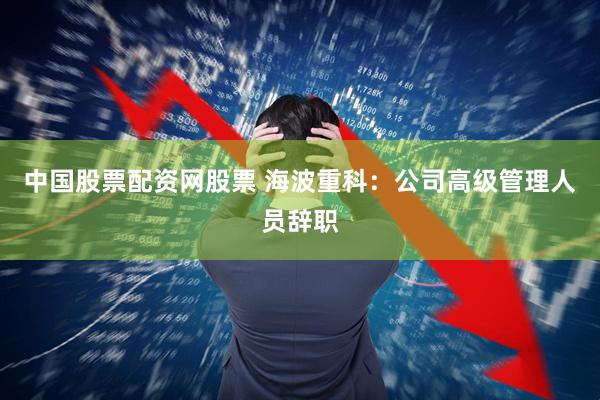 中国股票配资网股票 海波重科:公司高级管理人员辞职