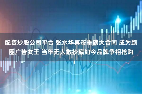 配资炒股公司平台 张水华再签重磅大合同 成为跑圈广告女王 当年无人敢抄底如今品牌争相抢购