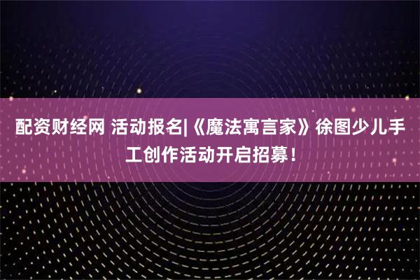 配资财经网 活动报名|《魔法寓言家》徐图少儿手工创作活动开启招募！