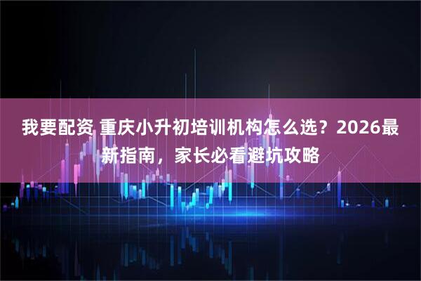 我要配资 重庆小升初培训机构怎么选？2026最新指南，家长必看避坑攻略
