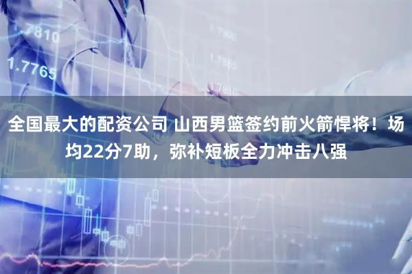 全国最大的配资公司 山西男篮签约前火箭悍将！场均22分7助，弥补短板全力冲击八强