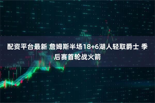 配资平台最新 詹姆斯半场18+6湖人轻取爵士 季后赛首轮战火箭
