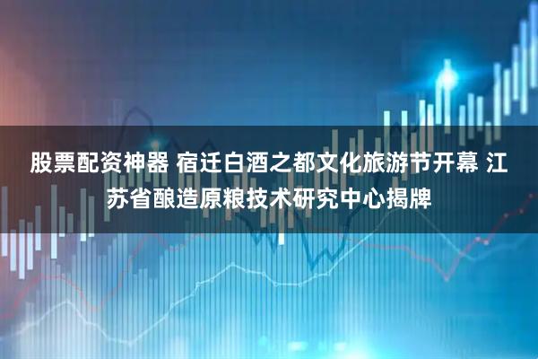 股票配资神器 宿迁白酒之都文化旅游节开幕 江苏省酿造原粮技术研究中心揭牌