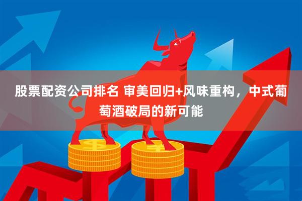 股票配资公司排名 审美回归+风味重构，中式葡萄酒破局的新可能
