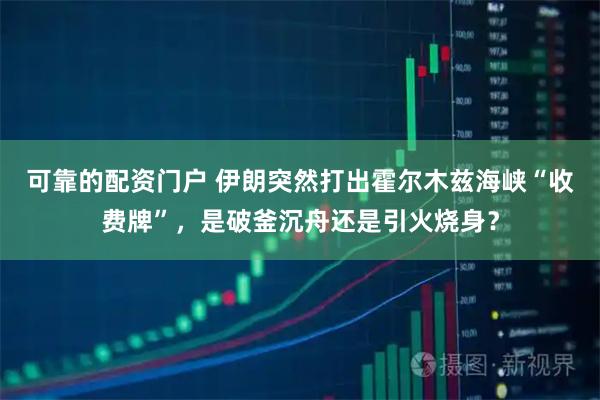 可靠的配资门户 伊朗突然打出霍尔木兹海峡“收费牌”，是破釜沉舟还是引火烧身？