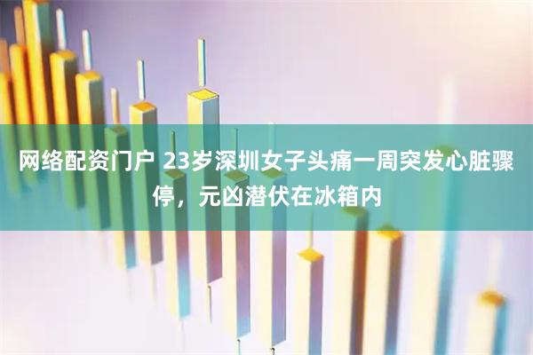 网络配资门户 23岁深圳女子头痛一周突发心脏骤停，元凶潜伏在冰箱内