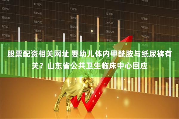 股票配资相关网址 婴幼儿体内甲酰胺与纸尿裤有关？山东省公共卫生临床中心回应
