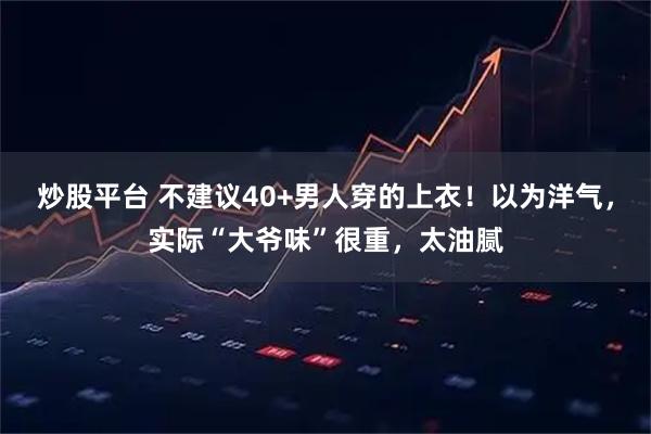 炒股平台 不建议40+男人穿的上衣！以为洋气，实际“大爷味”很重，太油腻